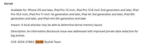 CVE-2024-27863: CertiK discovered a core vulnerability in iOS 17.6, iPadOS 17.6, macOS Sonoma 14.6, and watchOS 10.6, which could have enabled an attacker to identify the structure of kernel memory. Apple addressed this vulnerability through improved private data editing of log entries.